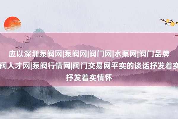 应以深圳泵阀网|泵阀网|阀门网|水泵网|阀门品牌网|泵阀人才网|泵阀行情网|阀门交易网平实的谈话抒发着实情怀