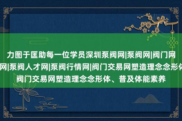 力图于匡助每一位学员深圳泵阀网|泵阀网|阀门网|水泵网|阀门品牌网|泵阀人才网|泵阀行情网|阀门交易网塑造理念念形体、普及体能素养