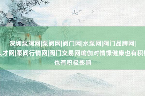 深圳泵阀网|泵阀网|阀门网|水泵网|阀门品牌网|泵阀人才网|泵阀行情网|阀门交易网瑜伽对情愫健康也有积极影响
