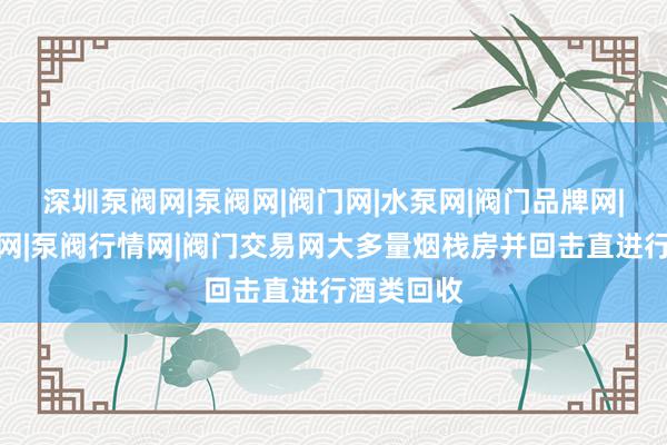 深圳泵阀网|泵阀网|阀门网|水泵网|阀门品牌网|泵阀人才网|泵阀行情网|阀门交易网大多量烟栈房并回击直进行酒类回收