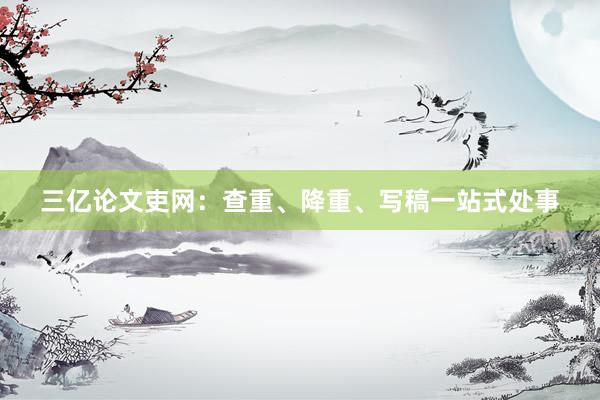 三亿论文吏网：查重、降重、写稿一站式处事