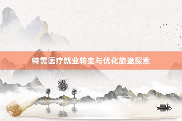 特需医疗就业转变与优化旅途探索